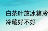 白茶叶放冰箱冷藏好吗 白茶叶放冰箱冷藏好不好
