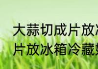 大蒜切成片放冰箱冷藏好吗 大蒜切成片放冰箱冷藏好不好