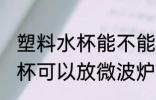 塑料水杯能不能放微波炉加热 塑料水杯可以放微波炉加热吗