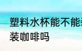 塑料水杯能不能装咖啡 塑料水杯可以装咖啡吗