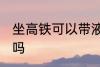 坐高铁可以带液体吗 坐高铁能带液体吗