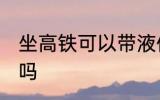 坐高铁可以带液体吗 坐高铁能带液体吗