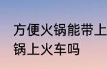 方便火锅能带上火车吗 可以带方便火锅上火车吗