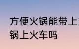 方便火锅能带上火车吗 可以带方便火锅上火车吗