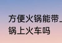 方便火锅能带上火车吗 可以带方便火锅上火车吗