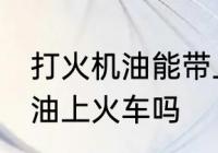 打火机油能带上火车吗 可以带打火机油上火车吗